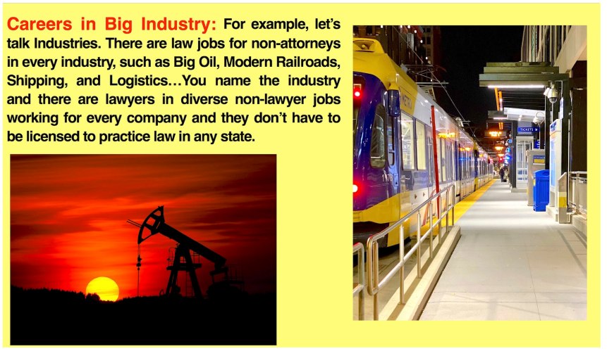 What you can do with a law degree from Blue Marble University Online Law School: There are law jobs for non-attonreys in every industry, such as Big Oil, Modern Railroads, Shipping, and Logistics…you name the industry and there are lawyers working for every company that are not licensed to practice law in any state. A J.D. degree from Blue Marble University Online Law School gives your application greater weight.