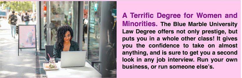 A Terrific Degree for Women and Minorities. The Blue Marble University Law Degree offers not only prestige, but puts you in a whole other class! It gives you the confidence to take on almost anything, and is sure to get you a second look in any job interview. Run your own business, or run someone else’s.