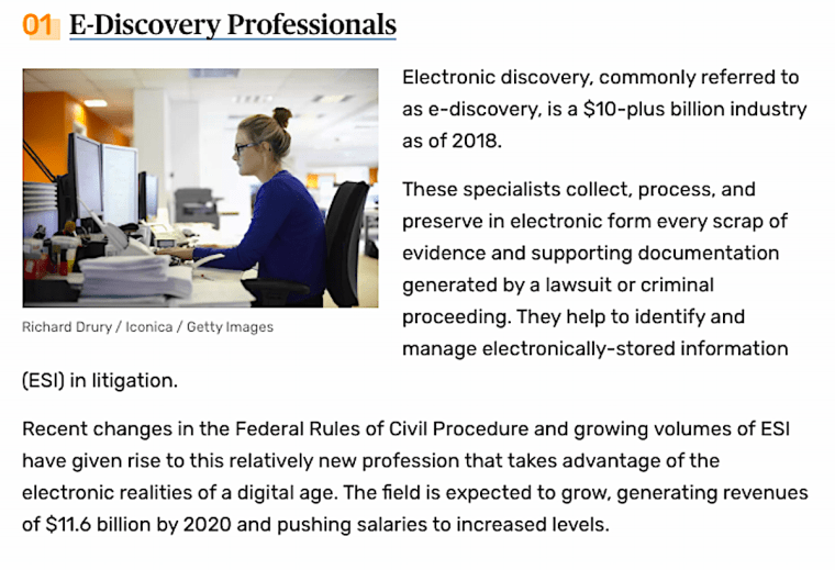 Non-lawyer jobs for J.D.'s. Electronic discovery, commonly referred to as e-discovery, is a $10-plus billion industry as of 2018. These specialists collect, process, and preserve in electronic form every scrap of evidence and supporting documentation generated by a lawsuit or criminal proceeding. They help to identify and manage electronically-stored information (ESI) in litigation. Recent changes in the Federal Rules of Civil Procedure and growing volumes of ESI have given rise to this relatively new profession that takes advantage of the electronic realities of a digital age. The field is expected to grow, generating revenues of $11.6 billion by 2020 and pushing salaries to increased levels.. 