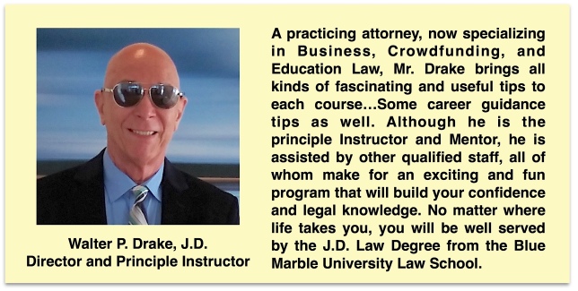 Walter P. Drake, J.D. is the Director and Principle Instructor for the Blue Marble University Law School online Juris Doctor (JD) program. He is the one in charge and is available to all law students. A practicing attorney, now specializing in Business, Crowdfunding, and Education Law, Mr. Drake brings all kinds of fascinating and useful tips to each course…Some career guidance tips as well. Although he is the principle Instructor and Mentor, he is assisted by other qualified staff, all of whom make for an exciting and fun program that will build your confidence and legal knowledge. No matter where life takes you, you will be well served by the J.D. Law Degree from the Blue Marble University Law School.